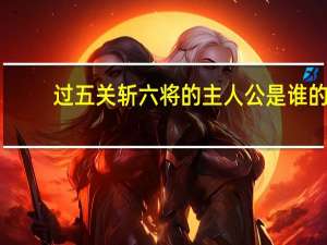 过五关斩六将的主人公是谁的（过五关斩六将的主人公是谁）