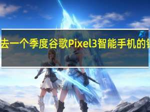 过去一个季度谷歌Pixel3智能手机的销量不高