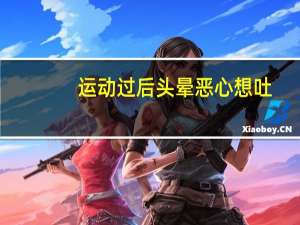运动过后头晕恶心想吐（运动完后头晕恶心想吐是怎么回事）