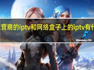 运营商的iptv和网络盒子上的iptv有什么区别（iptv和网络机顶盒有什么区别,iptv和网络机顶盒区别）