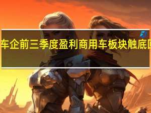 近七成上市车企前三季度盈利商用车板块触底回暖净利增速领跑