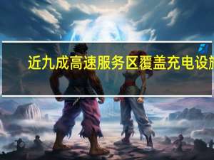 近九成高速服务区覆盖充电设施