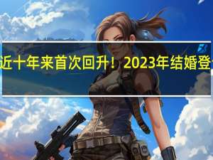 近十年来首次回升！2023年结婚登记768.2万对，25至29岁结婚人数最多 个性化登记需求增长