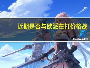 近期是否与欧派在打价格战？索菲亚回应：从维护市场秩序出发公司不倡导“价格战”