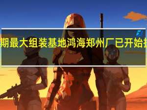 近期最大组装基地鸿海郑州厂已开始扩大招工