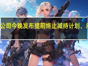 近百家深市公司今晚发布提前终止减持计划、承诺不减持等公告