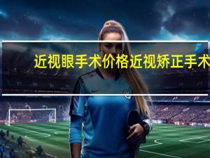 近视眼手术价格 近视矫正手术的价格是多少