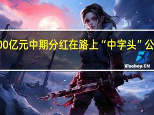 近1400亿元中期分红在路上 “中字头”公司出手阔绰