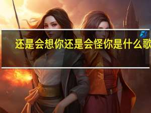 还是会想你还是会怪你是什么歌曲（还是会想你还是会怪你是什么歌）