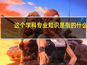这个学科专业知识是指的什么