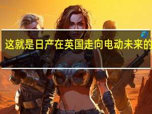 这就是日产在英国走向电动未来的方式