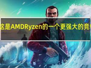 这是AMD Ryzen的一个更强大的竞争对手