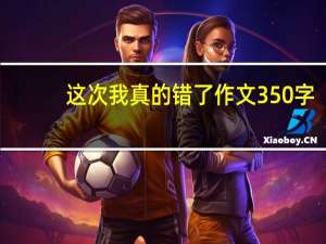 这次我真的错了作文350字（这次我真的错了作文）