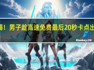 这羊毛必薅！男子趁高速免费最后20秒卡点出站 省下100多元：直呼很开心