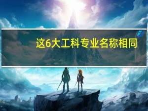 这6大工科专业名称相同，不同高校的培养方向却截然不同，你知道吗
