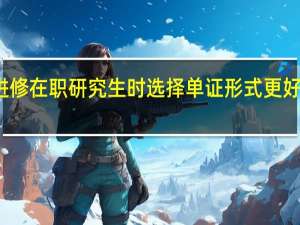 进修在职研究生时选择单证形式更好一些吗