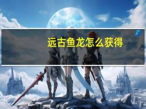 远古鱼龙怎么获得（远古鱼龙）