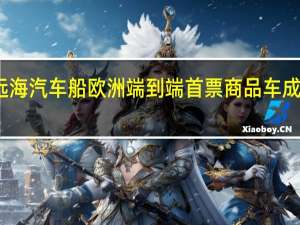 远海汽车船欧洲端到端首票商品车成功交付