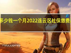 连云区社保多少钱一个月　2022连云区社保缴费基数及比例一览表