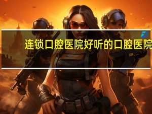 连锁口腔医院 好听的口腔医院连锁名字