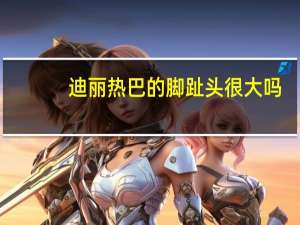迪丽热巴的脚趾头很大吗（迪丽热巴的脚）