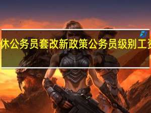 退休公务员套改新政策 公务员级别工资套改表