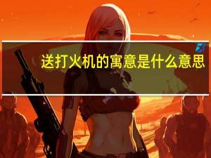 送打火机的寓意是什么意思（送打火机的寓意）