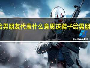 送鞋子给男朋友代表什么意思 送鞋子给男朋友代表的意思