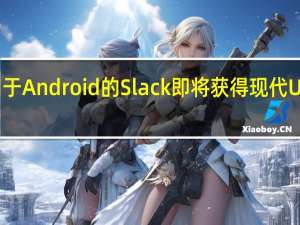 适用于Android的Slack即将获得现代UI改头换面