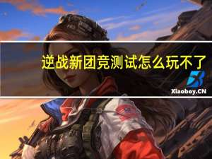 逆战新团竞测试怎么玩不了