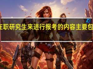 选择在职研究生来进行报考的内容主要包括几个方面