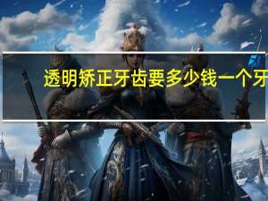 透明矫正牙齿要多少钱一个 牙齿隐形矫正多少钱是如何矫正牙齿的