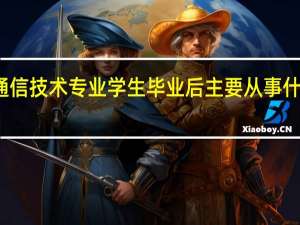 通信技术专业学生毕业后主要从事什么工作