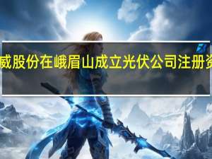 通威股份在峨眉山成立光伏公司 注册资本15亿