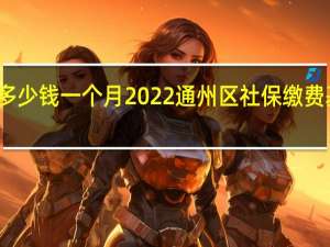 通州区社保多少钱一个月　2022通州区社保缴费基数及比例一览表
