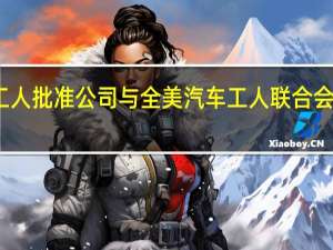 通用汽车工会工人批准公司与全美汽车工人联合会（UAW）达成的临时劳资协议