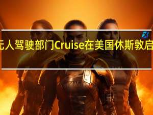 通用汽车旗下无人驾驶部门Cruise在美国休斯敦启动全面自动驾驶测试