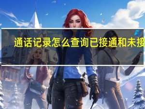 通话记录怎么查询已接通和未接通（通话记录怎么查询）
