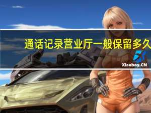 通话记录营业厅一般保留多久（通话记录）