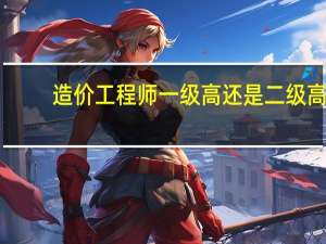 造价工程师一级高还是二级高
