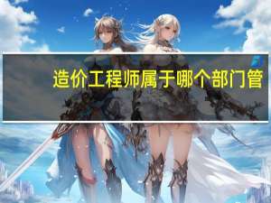 造价工程师属于哪个部门管