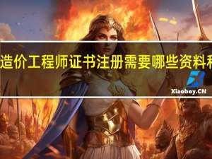 造价工程师证书注册需要哪些资料和材料（造价工程师证书注册需要哪些资料）