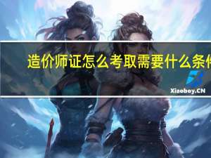 造价师证怎么考取需要什么条件