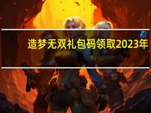 造梦无双礼包码领取2023年（小米f码领取）