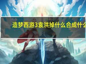 造梦西游3袁洪掉什么合成什么（造梦西游3袁洪掉什么）