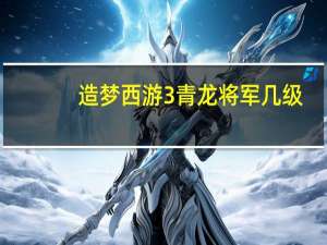 造梦西游3青龙将军几级（造梦西游3青龙刷技能）