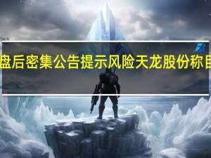逾10只“龙字辈”概念股盘后密集公告提示风险 天龙股份称目前股价严重偏离同行合理估值
