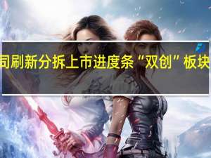 逾40家公司刷新分拆上市进度条 “双创”板块成企业优选目标