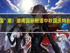 遇见世界的“中”“国”潮！湖南国际频道中秋国庆特别编排来啦 到底什么情况嘞