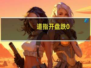 道指开盘跌0.6%标普500跌0.6%纳指跌0.7%